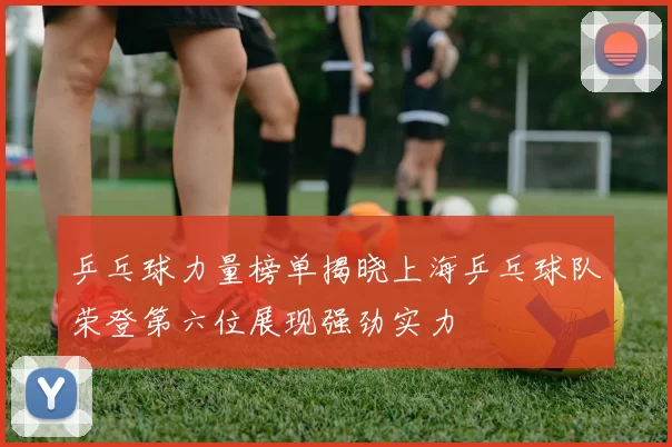 乒乓球力量榜单揭晓上海乒乓球队荣登第六位展现强劲实力