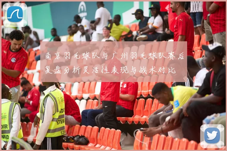 南京羽毛球队与广州羽毛球队赛后复盘分析灵活性表现与战术对比
