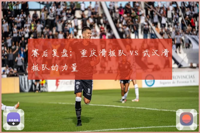 赛后复盘：重庆滑板队 vs 武汉滑板队的力量