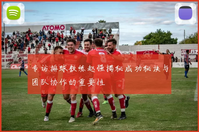 专访排球教练赵强揭秘成功秘诀与团队协作的重要性