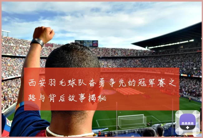 西安羽毛球队奋勇争先的冠军赛之路与背后故事揭秘