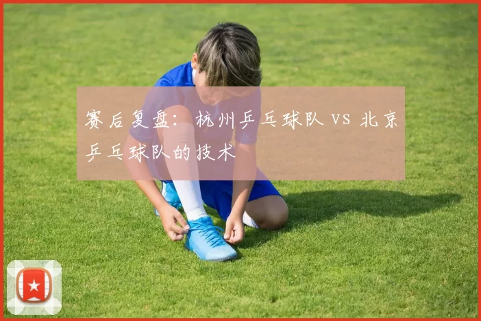 赛后复盘：杭州乒乓球队 vs 北京乒乓球队的技术