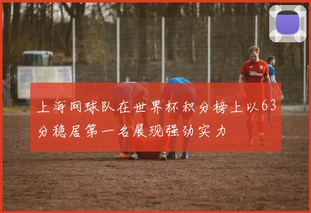 上海网球队在世界杯积分榜上以63分稳居第一名展现强劲实力