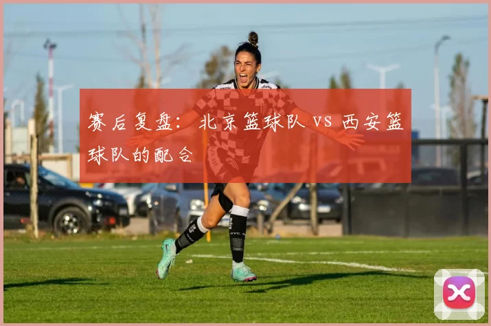 赛后复盘：北京篮球队 vs 西安篮球队的配合