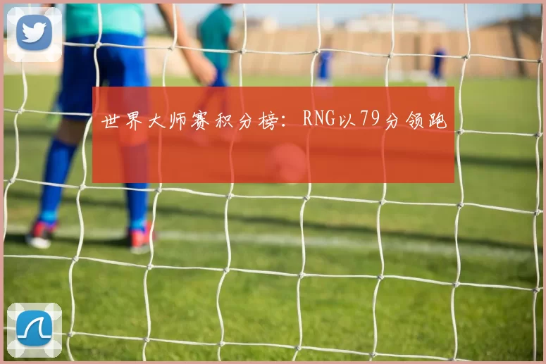 世界大师赛积分榜：RNG以79分领跑