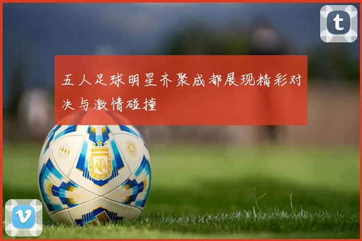 五人足球明星齐聚成都展现精彩对决与激情碰撞