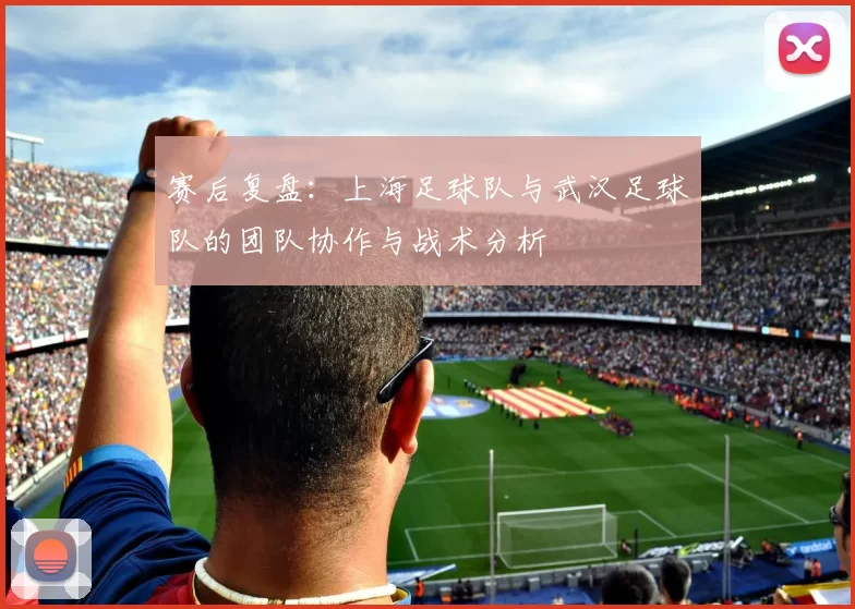 赛后复盘：上海足球队与武汉足球队的团队协作与战术分析