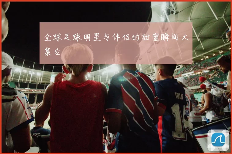 全球足球明星与伴侣的甜蜜瞬间大集合